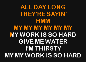 ALL DAY LONG
THEY'RE SAYIN'
HMM
MY MY MY MY MY MY
MY WORK IS SO HARD
GIVE MEWATER
I'M THIRSTY
MY MY WORK IS SO HARD