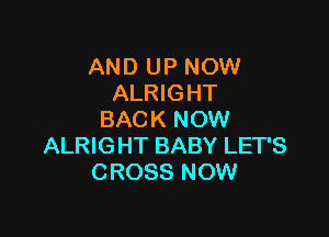 AND UP NOW
ALRIGHT

BACK NOW
ALRIGHT BABY LET'S
CROSS NOW