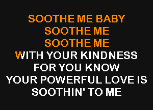 SOOTHE ME BABY
SOOTHEME
SOOTHEME

WITH YOUR KINDNESS
FOR YOU KNOW
YOUR POWERFUL LOVE IS
SOOTHIN'TO ME