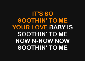 IT'S SO
SOOTHIN' TO ME
YOUR LOVE BABY IS
SOOTHIN' TO ME
NOW N-NOW NOW

SOOTHIN' TO ME I