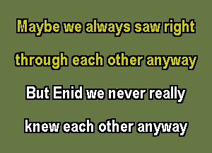 Maybe we always saw right
through each other anyway
But Enid we never really

knew each other anyway