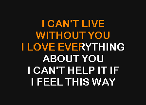 I CAN'T LIVE
WITHOUT YOU
I LOVE EVERYTHING
ABOUT YOU
I CAN'T HELP IT IF
I FEEL THIS WAY