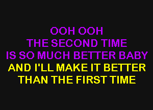 AND I'LL MAKE IT BETTER
THAN THE FIRST TIME