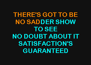THERE'S GOT TO BE
N0 SADDER SHOW
TO SEE
NO DOUBT ABOUT IT
SATISFACTION'S
GUARANTEED