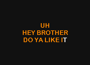 UH

HEY BROTHER
DO YA LIKE IT