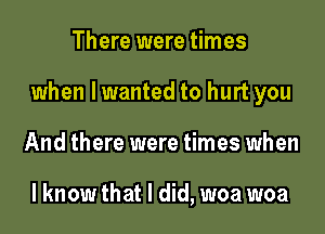 There were times

when lwanted to hurt you

And there were times when

lknow that I did, woa woa