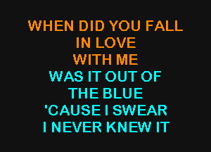 WHEN DID YOU FALL
IN LOVE
WITH ME
WAS IT OUT OF
THE BLUE
'CAUSE I SWEAR

I NEVER KNEW IT I