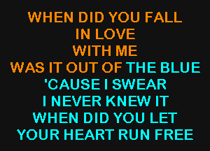 WHEN DID YOU FALL
IN LOVE
WITH ME
WAS IT OUT OF THE BLUE
'CAUSE I SWEAR
I NEVER KNEW IT
WHEN DID YOU LET
YOUR HEART RUN FREE