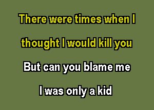 There were times when I
thought I would kill you

But can you blame me

I was only a kid