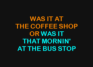 WAS IT AT
THECOFFEE SHOP

ORWAS IT
THAT MORNIN'
AT THE BUS STOP