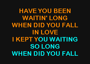 HAVE YOU BEEN
WAITIN' LONG
WHEN DID YOU FALL
IN LOVE
I KEPT YOU WAITING
SO LONG
WHEN DID YOU FALL