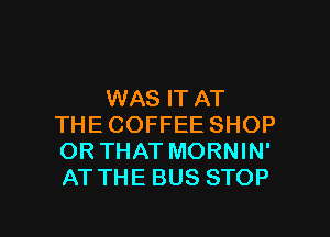 WAS IT AT
THE COFFEE SHOP
OR THAT MORNIN'
AT THE BUS STOP