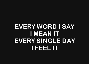 EVERY WORD I SAY

I MEAN IT
EVERY SINGLE DAY
I FEEL IT