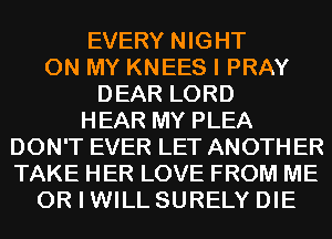 EVERY NIGHT
ON MY KNEES I PRAY
DEAR LORD
HEAR MY PLEA
DON'T EVER LET ANOTH ER
TAKE HER LOVE FROM ME
OR I WILL SURELY DIE