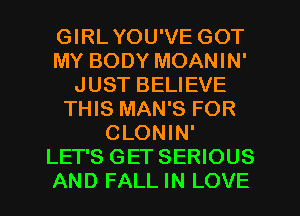 GIRLYOU'VE GOT
MY BODY MOANIN'
JUST BELIEVE
THIS MAN'S FOR
CLONIN'
LET'S GET SERIOUS
AND FALL IN LOVE