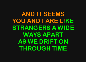 AND IT SEEMS
YOU AND I ARE LIKE
STRANGERS AWIDE

WAYS APART

AS WE DRIFT ON

THROUGH TIME I