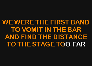 WEWERETHE FIRST BAND
T0 VOMIT IN THE BAR
AND FIND THE DISTANCE
TO THE STAGE T00 FAR