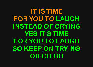 IT IS TIME
FOR YOU TO LAUGH
INSTEAD OF CRYING
YES IT'S TIME
FOR YOU TO LAUGH
SO KEEP ON TRYING
OH OH OH
