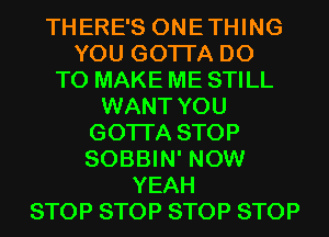 THERE'S ONETHING
YOU GOTTA DO
TO MAKE ME STILL
WANT YOU
GOTTA STOP
SOBBIN' NOW
YEAH
STOP STOP STOP STOP