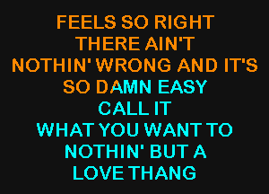 FEELS SO RIGHT
THERE AIN'T
NOTHIN'WRONG AND IT'S
SO DAMN EASY
CALL IT
WHAT YOU WANT TO
NOTHIN' BUTA
LOVE THANG