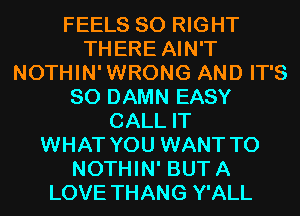 FEELS SO RIGHT
THERE AIN'T
NOTHIN'WRONG AND IT'S
SO DAMN EASY
CALL IT
WHAT YOU WANT TO
NOTHIN' BUTA
LOVE THANG Y'ALL