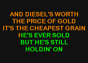 AND DIESEL'S WORTH
THE PRICE OF GOLD
IT'S THE CHEAPEST GRAIN
HE'S EVER SOLD
BUT HE'S STILL
HOLDIN' 0N