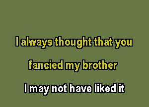 I always thought that you

fancied my brother

I may not have liked it