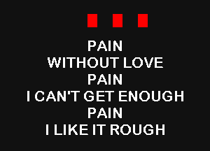 PAIN
WITHOUT LOVE

PAIN
I CAN'T GET ENOUGH
PAIN
I LIKE IT ROUGH