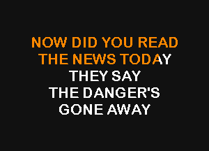 NOW DID YOU READ
THENEWSTODAY

THEY SAY
THE DANGER'S
GONE AWAY