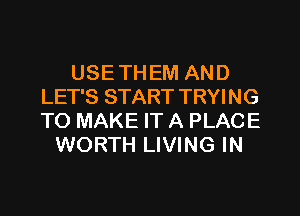 USE TH EM AND
LET'S START TRYING
TO MAKE IT A PLACE

WORTH LIVING IN
