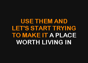 USE TH EM AND
LET'S START TRYING
TO MAKE IT A PLACE

WORTH LIVING IN
