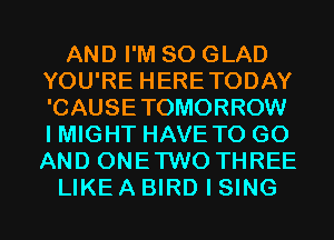 AND I'M SO GLAD
YOU'RE HERETODAY
'CAUSETOMORROW
I MIGHT HAVE TO GO
AND ONETWO THREE
LIKE A BIRD I SING