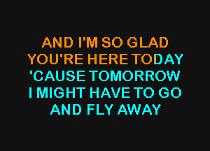 AND I'M SO GLAD
YOU'RE HERETODAY
'CAUSETOMORROW
I MIGHT HAVE TO GO

AND FLY AWAY