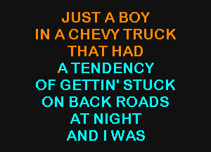 JUST A BOY
IN ACHEVYTRUCK
THAT HAD
ATENDENCY

OF GETI'IN' STUCK
ON BACK ROADS
AT NIGHT
AND IWAS