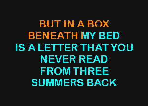BUT IN A BOX
BEN EATH MY BED
IS A LETTER THAT YOU
NEVER READ
FROM THREE
SUMMERS BACK