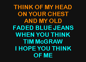 THINK OF MY HEAD
ON YOUR CHEST
AND MY OLD
FADED BLUEJEANS
WHEN YOU THINK
TIM MCGRAW
I HOPE YOU THINK
OF ME