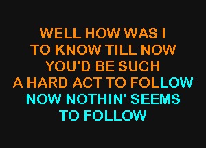 WELL HOW WAS I
TO KNOW TILL NOW
YOU'D BE SUCH
A HARD ACT TO FOLLOW
NOW NOTHIN' SEEMS
TO FOLLOW