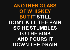 ANOTHER GLASS
OF WHISKEY
BUT IT STILL

DON'T KILL THE PAIN

SO HESTUMBLES

TO THESINK
AND POURS IT
DOWN THE DRAIN