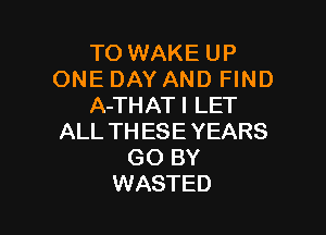 TO WAKE UP
ONE DAY AND FIND
A-THATI LET

ALL THESE YEARS
GO BY
WASTED