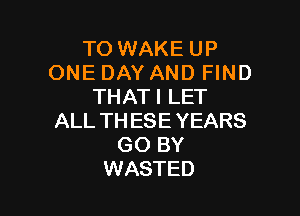 TO WAKE UP
ONE DAY AND FIND
THATI LET

ALL THESE YEARS
GO BY
WASTED