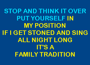 STOP AND THINK IT OVER
PUT YOURSELF IN
MY POSITION
IF I GET STONED AND SING
ALL NIGHT LONG
IT'S A
FAMILY TRADITION