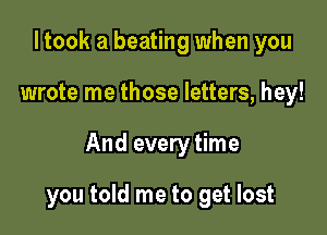 I took a beating when you

wrote me those letters, hey!

And every time

you told me to get lost