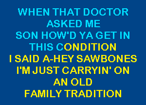 WHEN THAT DOCTOR
ASKED ME

SON HOW'D YA GET IN

THIS CONDITION
I SAID A-H EY SAWBONES
I'MJUST CARRYIN' ON
AN OLD

FAMILY TRADITION