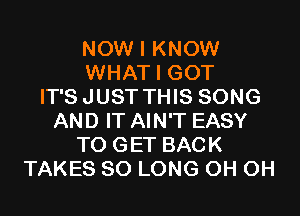 NOW I KNOW
WHAT I GOT
IT'SJUST THIS SONG
AND IT AIN'T EASY
TO GET BACK
TAKES SO LONG 0H 0H