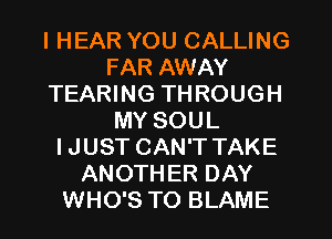 I HEAR YOU CALLING
FAR AWAY
TEARING THROUGH
MY SOUL
IJUST CAN'T TAKE
ANOTHER DAY
WHO'S TO BLAME
