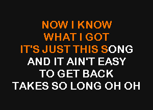NOW I KNOW
WHAT I GOT
IT'SJUST THIS SONG
AND IT AIN'T EASY
TO GET BACK
TAKES SO LONG 0H 0H