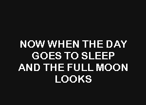NOW WHEN THE DAY

GOES TO SLEEP
AND THE FULL MOON
LOOKS