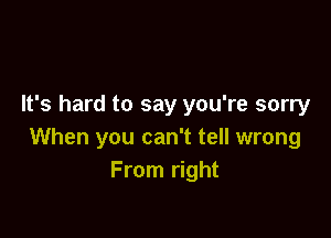 It's hard to say you're sorry

When you can't tell wrong
From right