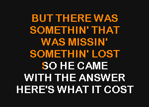 BUT THEREWAS
SOMETHIN' THAT
WAS MISSIN'
SOMETHIN' LOST
SO HECAME
WITH THE ANSWER
HERE'S WHAT IT COST