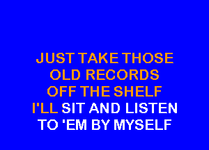 JUST TAKETHOSE
OLD RECORDS
OFF THE SHELF

I'LL SIT AND LISTEN

TO 'EM BY MYSELF l
